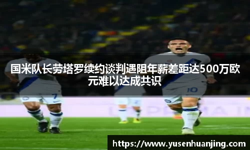 国米队长劳塔罗续约谈判遇阻年薪差距达500万欧元难以达成共识